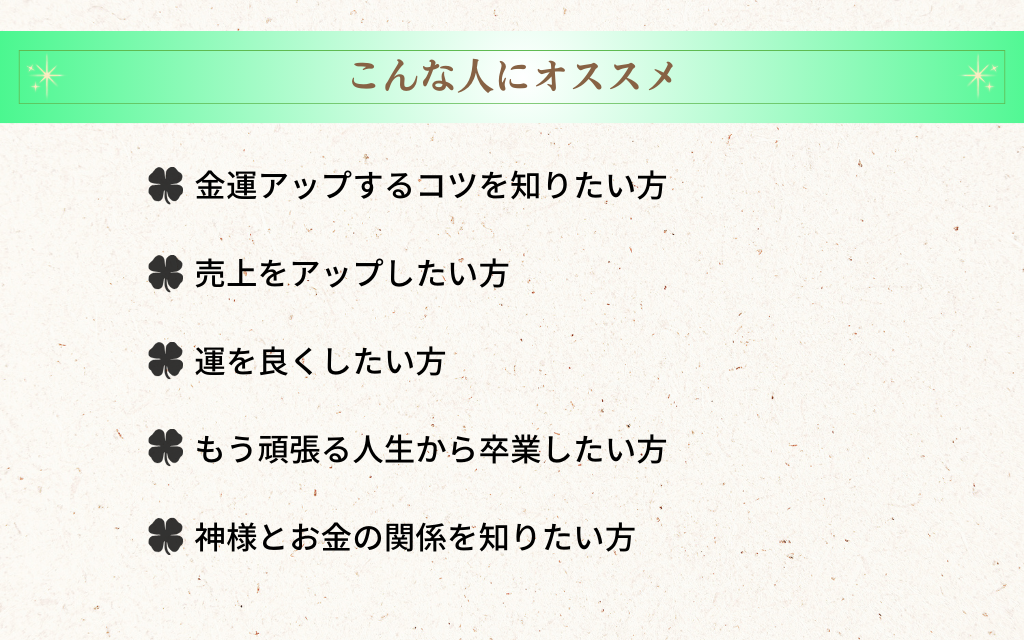 こんな人にオススメ
金運アップするコツを知りたい方
売上をアップしたい方
運を良くしたい方
もう頑張る人生から卒業したい方
神様とお金の関係を知りたい方