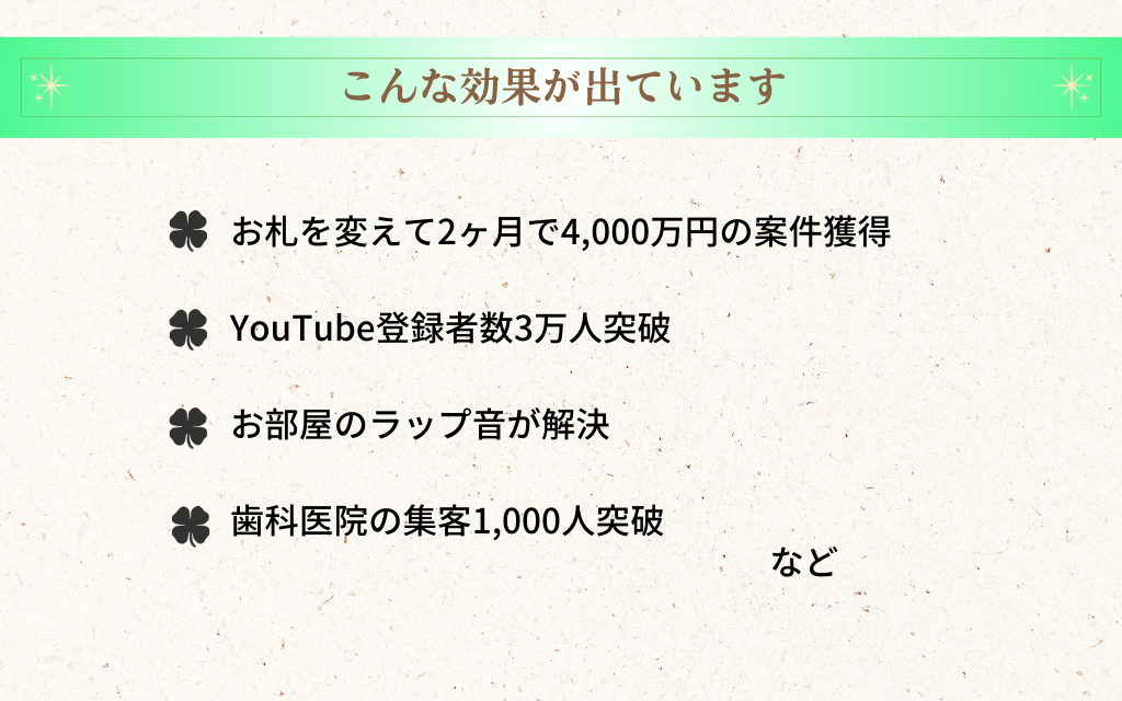 こんな効果がでています
・お札を変えて2ヶ月で4,000万円の案件獲得
・YouTube登録者数3万人突破
・お部屋のラップ音が解決
・歯科医院の集客1,000人突破　など